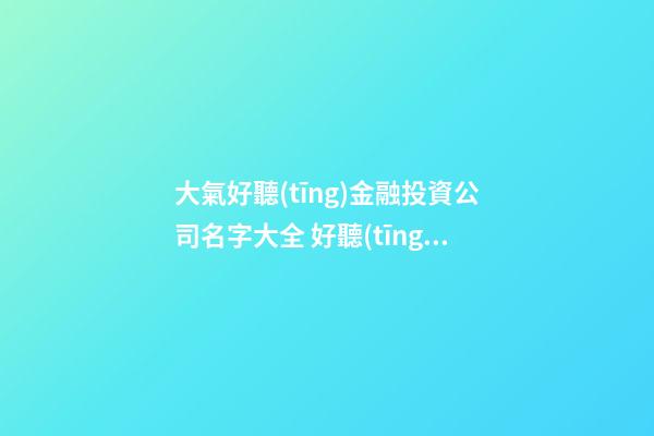 大氣好聽(tīng)金融投資公司名字大全 好聽(tīng)霸氣金融投資公司起名